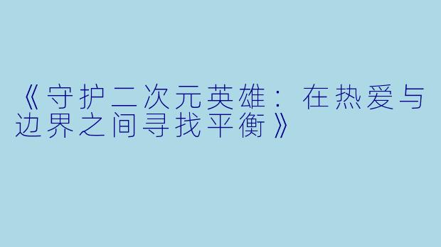 《守护二次元英雄:在热爱与边界之间寻找平衡》