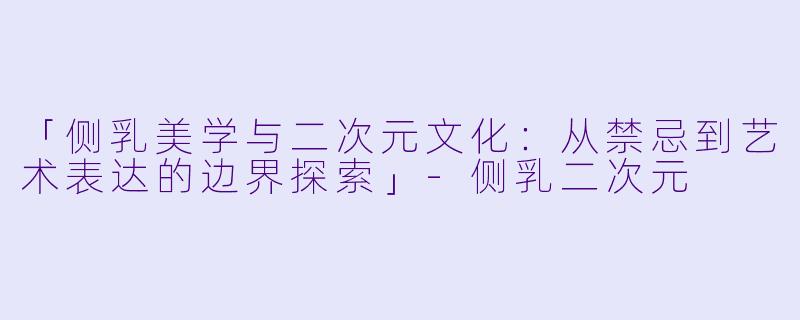 「侧乳美学与二次元文化：从禁忌到艺术表达的边界探索」-侧乳二次元