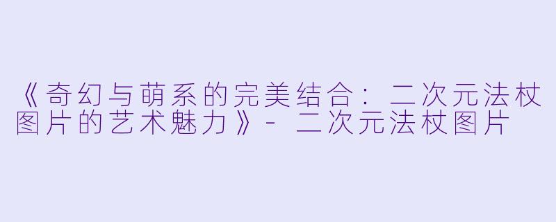 《奇幻与萌系的完美结合：二次元法杖图片的艺术魅力》-二次元法杖图片