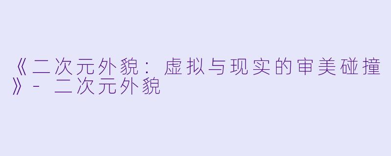 《二次元外貌:虚拟与现实的审美碰撞》