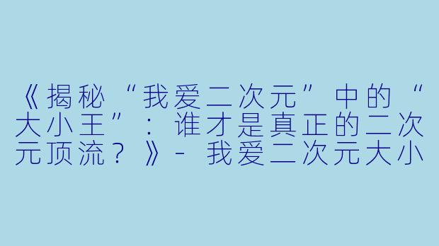 《揭秘“我爱二次元”中的“大小王”：谁才是真正的二次元顶流？》-我爱二次元大小王是谁