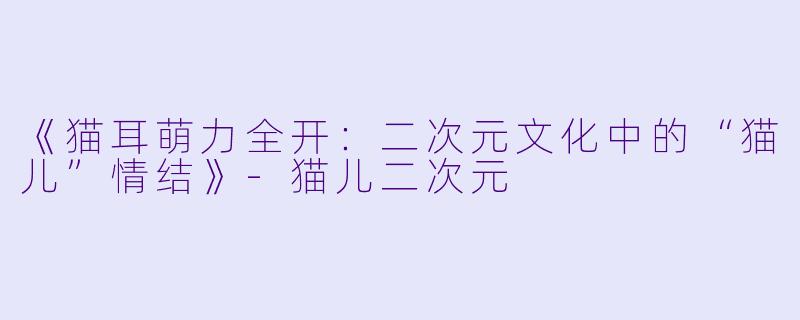 《猫耳萌力全开：二次元文化中的“猫儿”情结》-猫儿二次元
