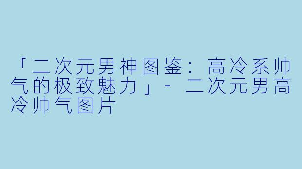 「二次元男神图鉴：高冷系帅气的极致魅力」-二次元男高冷帅气图片