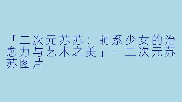 「二次元苏苏：萌系少女的治愈力与艺术之美」-二次元苏苏图片