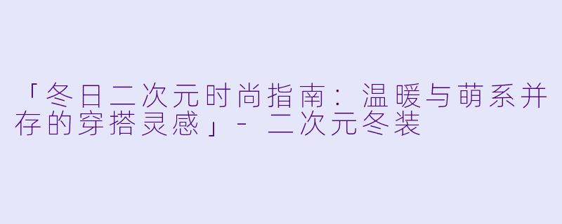 「冬日二次元时尚指南：温暖与萌系并存的穿搭灵感」-二次元冬装