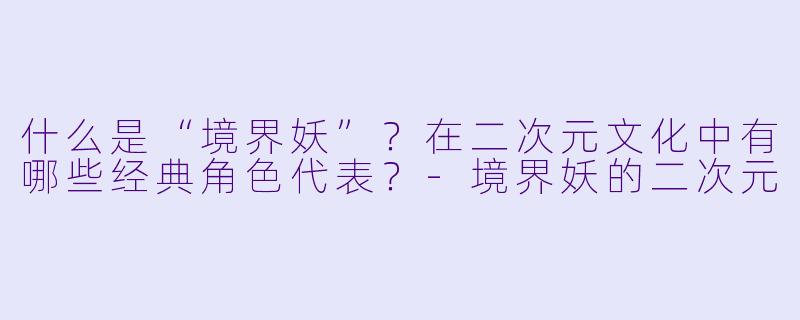 什么是“境界妖”？在二次元文化中有哪些经典角色代表？-境界妖的二次元