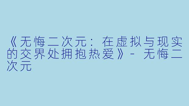 《无悔二次元：在虚拟与现实的交界处拥抱热爱》-无悔二次元