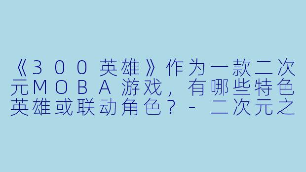 《300英雄》作为一款二次元MOBA游戏，有哪些特色英雄或联动角色？-二次元之300英雄