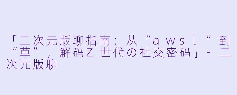 「二次元版聊指南：从“awsl”到“草”，解码Z世代の社交密码」-二次元版聊