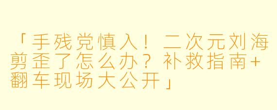 「手残党慎入！二次元刘海剪歪了怎么办？补救指南+翻车现场大公开」
