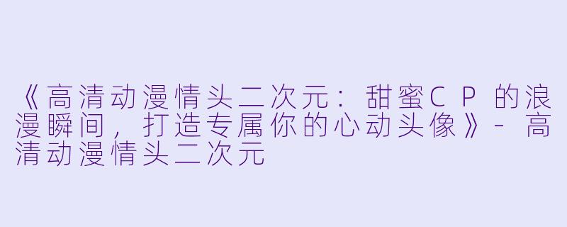 《高清动漫情头二次元：甜蜜CP的浪漫瞬间，打造专属你的心动头像》-高清动漫情头二次元