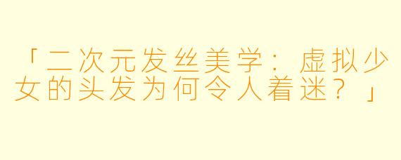 「二次元发丝美学：虚拟少女的头发为何令人着迷？」