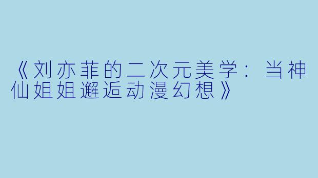 《刘亦菲的二次元美学：当神仙姐姐邂逅动漫幻想》