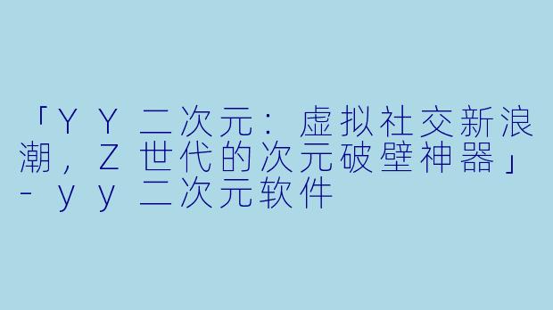 「YY二次元:虚拟社交新浪潮,Z世代的次元破壁神器」