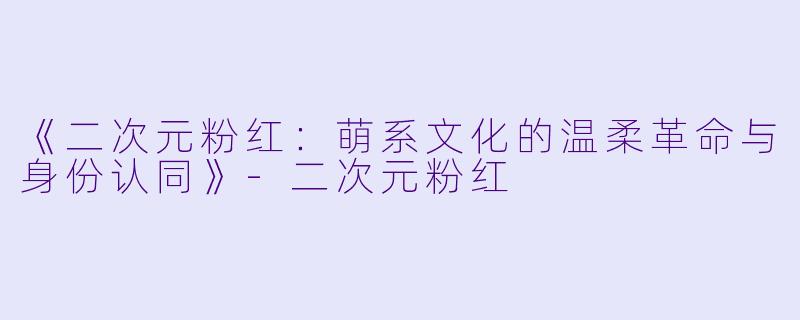 《二次元粉红:萌系文化的温柔革命与身份认同》