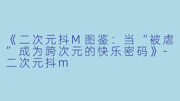 《二次元抖M图鉴：当“被虐”成为跨次元的快乐密码》-二次元抖m