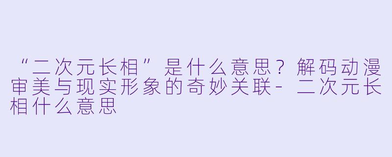 “二次元长相”是什么意思？解码动漫审美与现实形象的奇妙关联-二次元长相什么意思