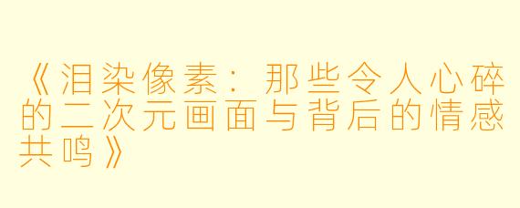 《泪染像素：那些令人心碎的二次元画面与背后的情感共鸣》