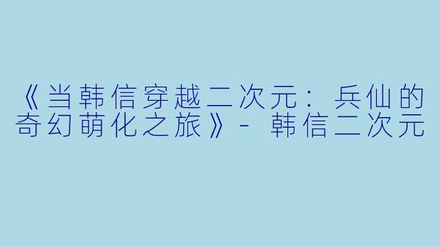 《当韩信穿越二次元：兵仙的奇幻萌化之旅》-韩信二次元