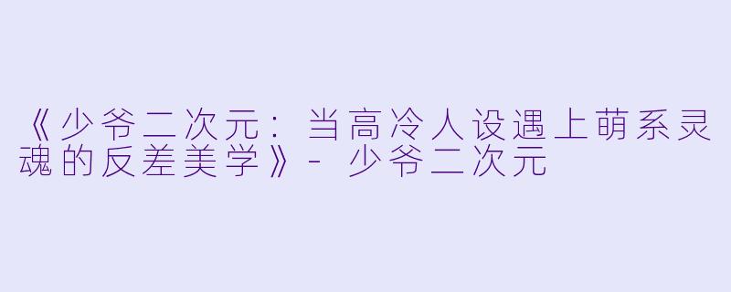《少爷二次元：当高冷人设遇上萌系灵魂的反差美学》-少爷二次元