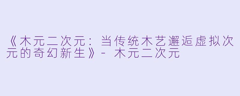 《木元二次元：当传统木艺邂逅虚拟次元的奇幻新生》-木元二次元