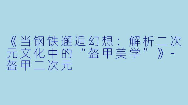 《当钢铁邂逅幻想：解析二次元文化中的“盔甲美学”》-盔甲二次元