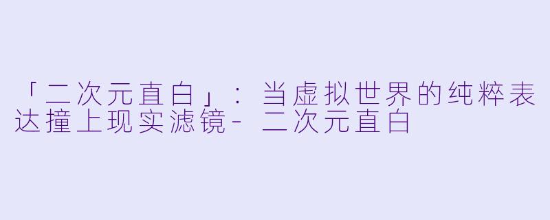 「二次元直白」：当虚拟世界的纯粹表达撞上现实滤镜-二次元直白