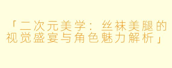 「二次元美学：丝袜美腿的视觉盛宴与角色魅力解析」