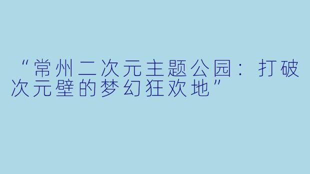 “常州二次元主题公园：打破次元壁的梦幻狂欢地”