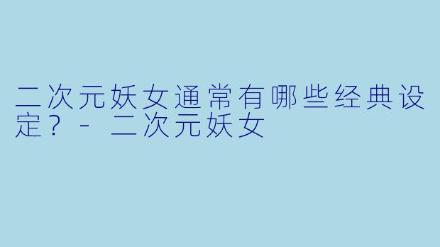 二次元妖女通常有哪些经典设定？-二次元妖女