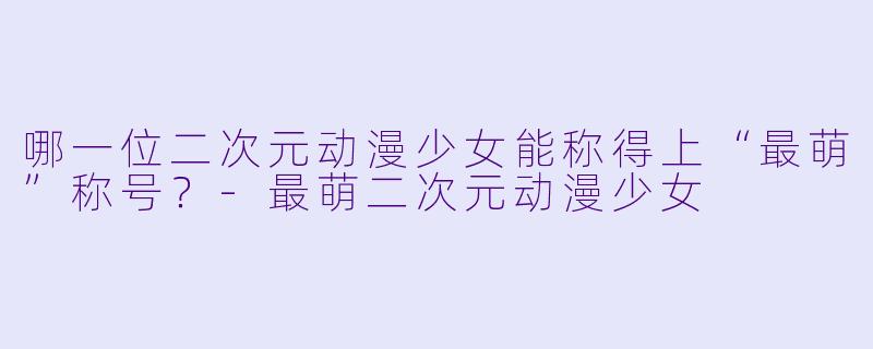 哪一位二次元动漫少女能称得上“最萌”称号?