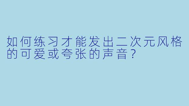 如何练习才能发出二次元风格的可爱或夸张的声音？