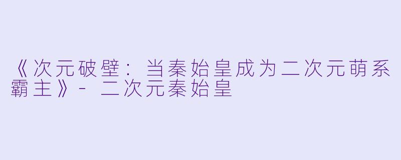 《次元破壁：当秦始皇成为二次元萌系霸主》-二次元秦始皇
