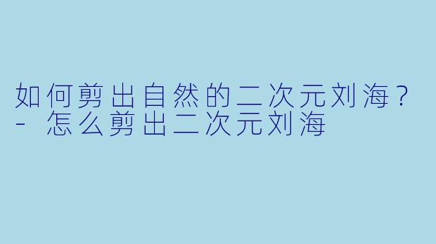 如何剪出自然的二次元刘海？-怎么剪出二次元刘海