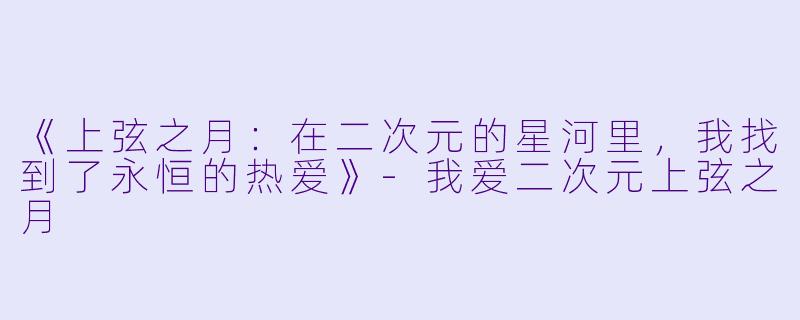 《上弦之月：在二次元的星河里，我找到了永恒的热爱》-我爱二次元上弦之月
