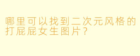 哪里可以找到二次元风格的打屁屁女生图片？
