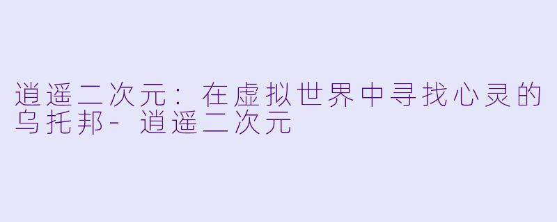 逍遥二次元：在虚拟世界中寻找心灵的乌托邦-逍遥二次元