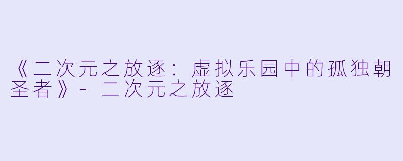 《二次元之放逐：虚拟乐园中的孤独朝圣者》-二次元之放逐