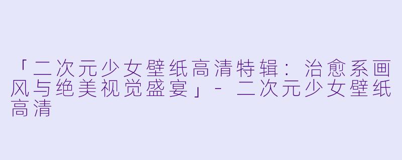 「二次元少女壁纸高清特辑：治愈系画风与绝美视觉盛宴」-二次元少女壁纸高清