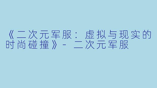 《二次元军服：虚拟与现实的时尚碰撞》-二次元军服