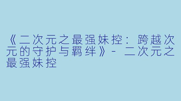 《二次元之最强妹控：跨越次元的守护与羁绊》-二次元之最强妹控