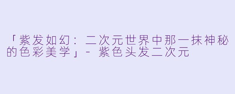 「紫发如幻：二次元世界中那一抹神秘的色彩美学」-紫色头发二次元