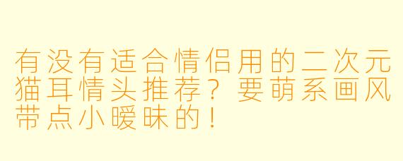 有没有适合情侣用的二次元猫耳情头推荐?要萌系画风带点小暧昧的!