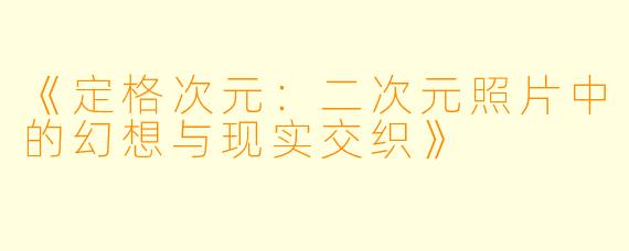 《定格次元：二次元照片中的幻想与现实交织》