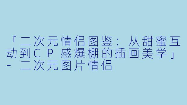「二次元情侣图鉴：从甜蜜互动到CP感爆棚的插画美学」-二次元图片情侣