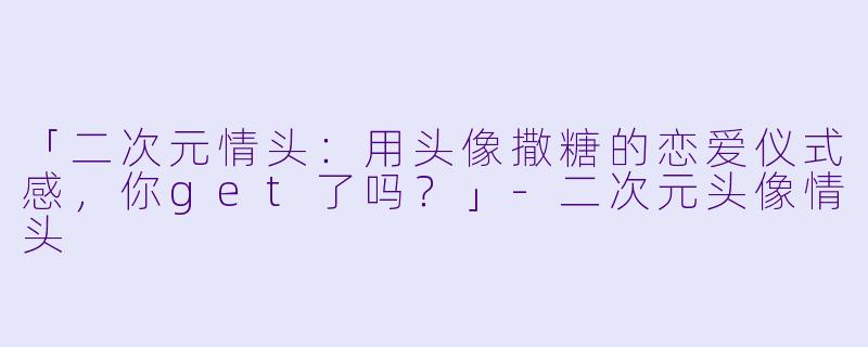 「二次元情头：用头像撒糖的恋爱仪式感，你get了吗？」-二次元头像情头