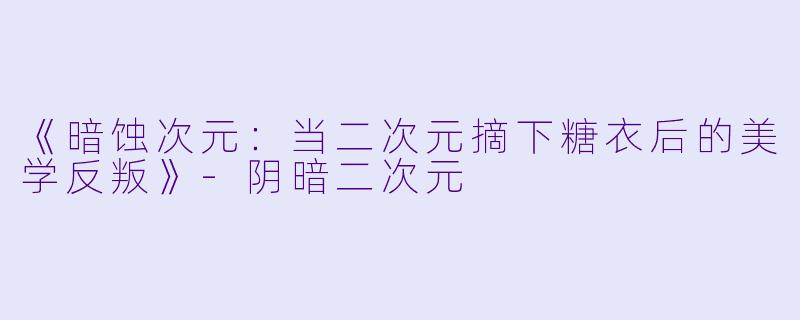 《暗蚀次元:当二次元摘下糖衣后的美学反叛》