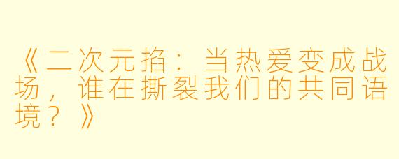 《二次元掐：当热爱变成战场，谁在撕裂我们的共同语境？》