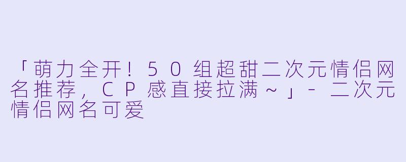 「萌力全开！50组超甜二次元情侣网名推荐，CP感直接拉满～」-二次元情侣网名可爱
