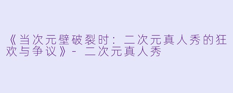 《当次元壁破裂时：二次元真人秀的狂欢与争议》-二次元真人秀